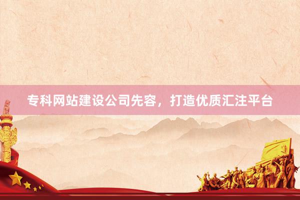 专科网站建设公司先容，打造优质汇注平台