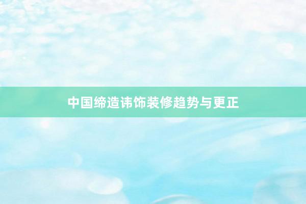 中国缔造讳饰装修趋势与更正