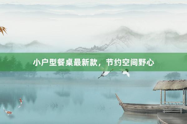 小户型餐桌最新款,节约空间野心